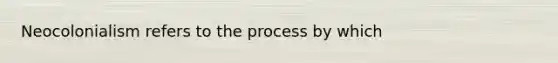 Neocolonialism refers to the process by which