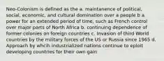 Neo-Colonism is defined as the a. maintanence of political, social, economic, and cultural domination over a people b a power for an extended period of time, such as French control over major parts of North Africa b. continuing dependence of former colonies on foreign countries c. Invasion of third World countries by the military forces of the US or Russia since 1965 d. Approach by whcih industrialized nations continue to eploit developing countries for their own gain