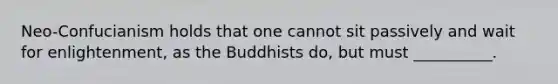 Neo-Confucianism holds that one cannot sit passively and wait for enlightenment, as the Buddhists do, but must __________.