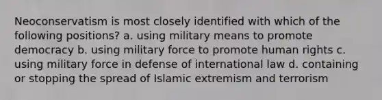 Neoconservatism is most closely identified with which of the following positions? a. using military means to promote democracy b. using military force to promote human rights c. using military force in defense of international law d. containing or stopping the spread of Islamic extremism and terrorism