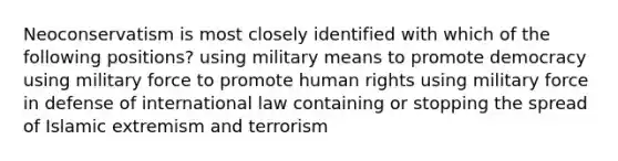 Neoconservatism is most closely identified with which of the following positions? using military means to promote democracy using military force to promote human rights using military force in defense of international law containing or stopping the spread of Islamic extremism and terrorism