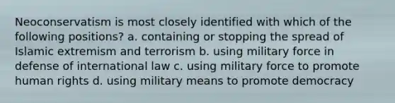 Neoconservatism is most closely identified with which of the following positions? a. containing or stopping the spread of Islamic extremism and terrorism b. using military force in defense of international law c. using military force to promote human rights d. using military means to promote democracy