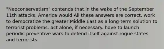 "Neoconservatism" contends that in the wake of the September 11th attacks, America would All these answers are correct. work to democratize the greater Middle East as a long-term solution to terrorist problems. act alone, if necessary. have to launch periodic preventive wars to defend itself against rogue states and terrorists.