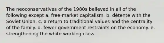 The neoconservatives of the 1980s believed in all of the following except a. free-market capitalism. b. détente with the Soviet Union. c. a return to traditional values and the centrality of the family. d. fewer government restraints on the economy. e. strengthening the white working class.