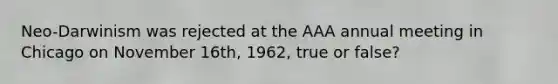 Neo-Darwinism was rejected at the AAA annual meeting in Chicago on November 16th, 1962, true or false?