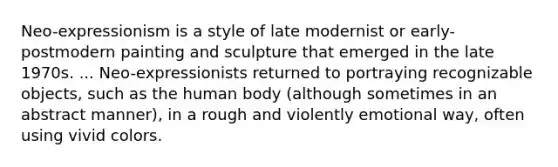 Neo-expressionism is a style of late modernist or early-postmodern painting and sculpture that emerged in the late 1970s. ... Neo-expressionists returned to portraying recognizable objects, such as the human body (although sometimes in an abstract manner), in a rough and violently emotional way, often using vivid colors.