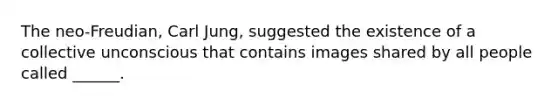 The neo-Freudian, Carl Jung, suggested the existence of a collective unconscious that contains images shared by all people called ______.