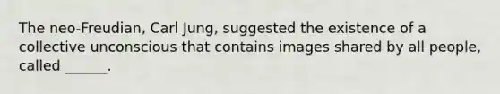 The neo-Freudian, Carl Jung, suggested the existence of a collective unconscious that contains images shared by all people, called ______.