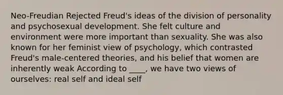 Neo-Freudian Rejected Freud's ideas of the division of personality and psychosexual development. She felt culture and environment were more important than sexuality. She was also known for her feminist view of psychology, which contrasted Freud's male-centered theories, and his belief that women are inherently weak According to ____, we have two views of ourselves: real self and ideal self