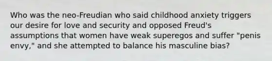 Who was the neo-Freudian who said childhood anxiety triggers our desire for love and security and opposed Freud's assumptions that women have weak superegos and suffer "penis envy," and she attempted to balance his masculine bias?
