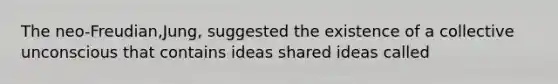 The neo-Freudian,Jung, suggested the existence of a collective unconscious that contains ideas shared ideas called