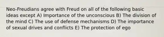 Neo-Freudians agree with Freud on all of the following basic ideas except A) Importance of the unconscious B) The division of the mind C) The use of defense mechanisms D) The importance of sexual drives and conflicts E) The protection of ego