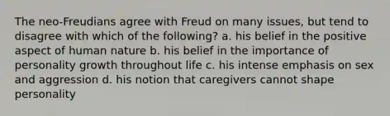 The neo-Freudians agree with Freud on many issues, but tend to disagree with which of the following? a. his belief in the positive aspect of human nature b. his belief in the importance of personality growth throughout life c. his intense emphasis on sex and aggression d. his notion that caregivers cannot shape personality