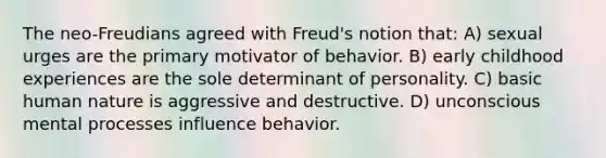 The neo-Freudians agreed with Freud's notion that: A) sexual urges are the primary motivator of behavior. B) early childhood experiences are the sole determinant of personality. C) basic human nature is aggressive and destructive. D) unconscious mental processes influence behavior.