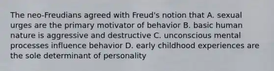 The neo-Freudians agreed with Freud's notion that A. sexual urges are the primary motivator of behavior B. basic human nature is aggressive and destructive C. unconscious mental processes influence behavior D. early childhood experiences are the sole determinant of personality