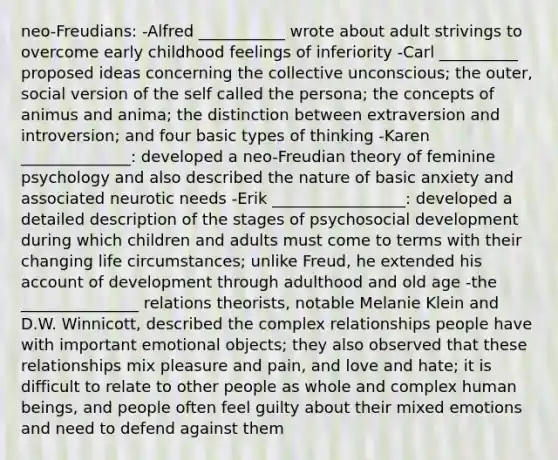 neo-Freudians: -Alfred ___________ wrote about adult strivings to overcome early childhood feelings of inferiority -Carl __________ proposed ideas concerning the collective unconscious; the outer, social version of the self called the persona; the concepts of animus and anima; the distinction between extraversion and introversion; and four basic types of thinking -Karen ______________: developed a neo-Freudian theory of feminine psychology and also described the nature of basic anxiety and associated neurotic needs -Erik _________________: developed a detailed description of the stages of psychosocial development during which children and adults must come to terms with their changing life circumstances; unlike Freud, he extended his account of development through adulthood and old age -the _______________ relations theorists, notable Melanie Klein and D.W. Winnicott, described the complex relationships people have with important emotional objects; they also observed that these relationships mix pleasure and pain, and love and hate; it is difficult to relate to other people as whole and complex human beings, and people often feel guilty about their mixed emotions and need to defend against them