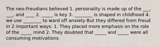 The neo-Freudians believed 1. personality is made up of the ___, ___, and ____ 2. _____ is key 3. ________ is shaped in childhood 4. we use ________ to ward off anxiety But they differed from Freud in 2 important ways: 1. They placed more emphasis on the role of the _____ mind 2. They doubted that _____ and _____ were all consuming motivations