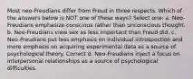 Most neo-Freudians differ from Freud in three respects. Which of the answers below is NOT one of these ways? Select one: a. Neo-Freudians emphasize conscious rather than unconscious thought. b. Neo-Freudians view sex as less important than Freud did. c. Neo-Freudians put less emphasis on individual introspection and more emphasis on acquiring experimental data as a source of psychological theory. Correct d. Neo-Freudians inject a focus on interpersonal relationships as a source of psychological difficulties.