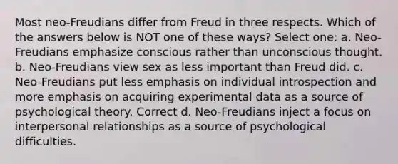 Most neo-Freudians differ from Freud in three respects. Which of the answers below is NOT one of these ways? Select one: a. Neo-Freudians emphasize conscious rather than unconscious thought. b. Neo-Freudians view sex as less important than Freud did. c. Neo-Freudians put less emphasis on individual introspection and more emphasis on acquiring experimental data as a source of psychological theory. Correct d. Neo-Freudians inject a focus on interpersonal relationships as a source of psychological difficulties.