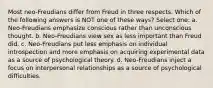 Most neo-Freudians differ from Freud in three respects. Which of the following answers is NOT one of these ways? Select one: a. Neo-Freudians emphasize conscious rather than unconscious thought. b. Neo-Freudians view sex as less important than Freud did. c. Neo-Freudians put less emphasis on individual introspection and more emphasis on acquiring experimental data as a source of psychological theory. d. Neo-Freudians inject a focus on interpersonal relationships as a source of psychological difficulties.