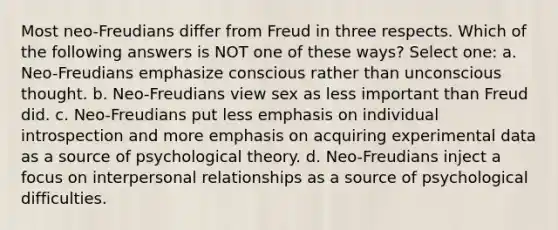 Most neo-Freudians differ from Freud in three respects. Which of the following answers is NOT one of these ways? Select one: a. Neo-Freudians emphasize conscious rather than unconscious thought. b. Neo-Freudians view sex as less important than Freud did. c. Neo-Freudians put less emphasis on individual introspection and more emphasis on acquiring experimental data as a source of psychological theory. d. Neo-Freudians inject a focus on interpersonal relationships as a source of psychological difficulties.