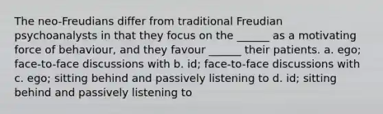 The neo-Freudians differ from traditional Freudian psychoanalysts in that they focus on the ______ as a motivating force of behaviour, and they favour ______ their patients. a. ego; face-to-face discussions with b. id; face-to-face discussions with c. ego; sitting behind and passively listening to d. id; sitting behind and passively listening to