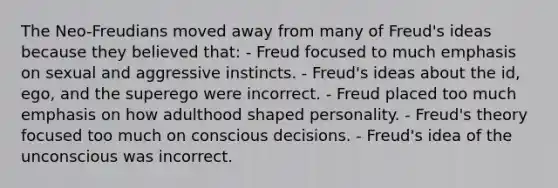 The Neo-Freudians moved away from many of Freud's ideas because they believed that: - Freud focused to much emphasis on sexual and aggressive instincts. - Freud's ideas about the id, ego, and the superego were incorrect. - Freud placed too much emphasis on how adulthood shaped personality. - Freud's theory focused too much on conscious decisions. - Freud's idea of the unconscious was incorrect.