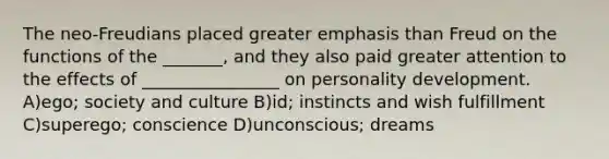 The neo-Freudians placed greater emphasis than Freud on the functions of the _______, and they also paid greater attention to the effects of ________________ on personality development. A)ego; society and culture B)id; instincts and wish fulfillment C)superego; conscience D)unconscious; dreams