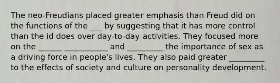 The neo-Freudians placed greater emphasis than Freud did on the functions of the ___ by suggesting that it has more control than the id does over day-to-day activities. They focused more on the ______ ___________ and _________ the importance of sex as a driving force in people's lives. They also paid greater _________ to the effects of society and culture on personality development.