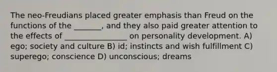 The neo-Freudians placed greater emphasis than Freud on the functions of the _______, and they also paid greater attention to the effects of ________________ on personality development. A) ego; society and culture B) id; instincts and wish fulfillment C) superego; conscience D) unconscious; dreams