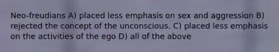 Neo-freudians A) placed less emphasis on sex and aggression B) rejected the concept of the unconscious. C) placed less emphasis on the activities of the ego D) all of the above