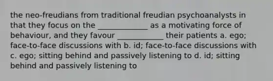 the neo-freudians from traditional freudian psychoanalysts in that they focus on the _____________ as a motivating force of behaviour, and they favour ____________ their patients a. ego; face-to-face discussions with b. id; face-to-face discussions with c. ego; sitting behind and passively listening to d. id; sitting behind and passively listening to