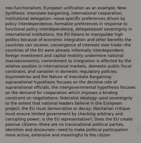 neo-functionalism; European unification as an example; New Synthesis: interstate bargaining, international cooperation, institutional delegation--issue-specific preferences driven by policy interdependence--formalize preferences in response to functional policy interdependence, delegate/pool sovereignty in international institutions; the EU means to manipulate high politics because of economic integration and other benefits the countries can receive; convergence of interests over trade--the countries of the EU were already informally interdependent; foreign investment and capital mobility undermine national macroeconomics; commitment to integration is affected by the relative position in international markets, domestic public fiscal constraint, and variation in domestic regulatory policies; Asymmetries and the Nature of Interstate Bargaining: supranational hypothesis focuses on the decisive role of supranational officials, the intergovernmental hypothesis focuses on the demand for cooperation which imposes a binding constraint on negotiations; federalist ideology--pool sovereignty to the extent that national leaders believe in the European project; the EU must democratize or decay; libertarian critique: must ensure limited government by checking arbitrary and corrupting power; is the EU representative?; Does the EU create passive citizens--there are no transnational political parties, identities and discourses--need to make political participation more active, extensive and meaningful to the citizen