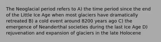 The Neoglacial period refers to A) the time period since the end of the Little Ice Age when most glaciers have dramatically retreated B) a cold event around 8200 years ago C) the emergence of Neanderthal societies during the last Ice Age D) rejuvenation and expansion of glaciers in the late Holocene