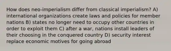 How does neo-imperialism differ from classical imperialism? A) international organizations create laws and policies for member nations B) states no longer need to occupy other countries in order to exploit them C) after a war, nations install leaders of their choosing in the conquered country D) security interest replace economic motives for going abroad