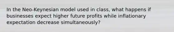 In the Neo-Keynesian model used in class, what happens if businesses expect higher future profits while inflationary expectation decrease simultaneously?