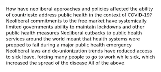 How have neoliberal approaches and policies affected the ability of countriesto address public health in the context of COVID-19? Neoliberal commitments to the free market have systemically limited governments ability to maintain lockdowns and other public health measures Neoliberal cutbacks to public health services around the world meant that health systems were prepped to fail during a major public health emergency Neoliberal laws and de-unionization trends have reduced access to sick leave, forcing many people to go to work while sick, which increased the spread of the disease All of the above