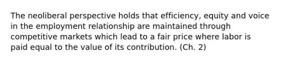 The neoliberal perspective holds that efficiency, equity and voice in the employment relationship are maintained through competitive markets which lead to a fair price where labor is paid equal to the value of its contribution. (Ch. 2)