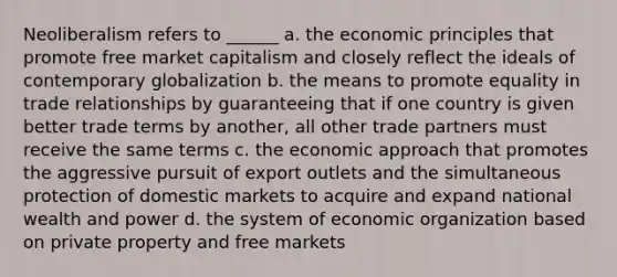 Neoliberalism refers to ______ a. the economic principles that promote free market capitalism and closely reflect the ideals of contemporary globalization b. the means to promote equality in trade relationships by guaranteeing that if one country is given better trade terms by another, all other trade partners must receive the same terms c. the economic approach that promotes the aggressive pursuit of export outlets and the simultaneous protection of domestic markets to acquire and expand national wealth and power d. the system of economic organization based on private property and free markets