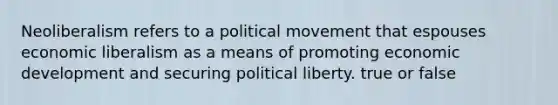 Neoliberalism refers to a political movement that espouses economic liberalism as a means of promoting economic development and securing political liberty. true or false