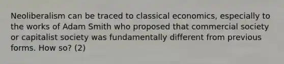 Neoliberalism can be traced to classical economics, especially to the works of Adam Smith who proposed that commercial society or capitalist society was fundamentally different from previous forms. How so? (2)