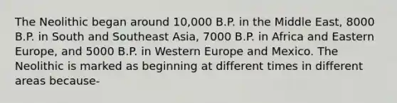 The Neolithic began around 10,000 B.P. in the Middle East, 8000 B.P. in South and Southeast Asia, 7000 B.P. in Africa and Eastern Europe, and 5000 B.P. in Western Europe and Mexico. The Neolithic is marked as beginning at different times in different areas because-