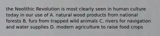 the Neolithic Revolution is most clearly seen in human culture today in our use of A. natural wood products from national forests B. furs from trapped wild animals C. rivers for navigation and water supplies D. modern agriculture to raise food crops