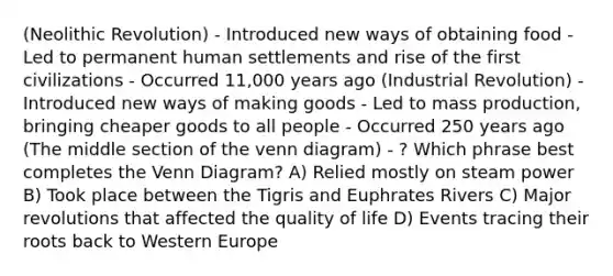 (Neolithic Revolution) - Introduced new ways of obtaining food - Led to permanent human settlements and rise of the first civilizations - Occurred 11,000 years ago (Industrial Revolution) - Introduced new ways of making goods - Led to mass production, bringing cheaper goods to all people - Occurred 250 years ago (The middle section of the venn diagram) - ? Which phrase best completes the Venn Diagram? A) Relied mostly on steam power B) Took place between the Tigris and Euphrates Rivers C) Major revolutions that affected the quality of life D) Events tracing their roots back to Western Europe