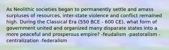 As Neolithic societies began to permanently settle and amass surpluses of resources, inter-state violence and conflict remained high. During the Classical Era (550 BCE - 600 CE), what form of government united and organized many disparate states into a more peaceful and prosperous empire? -feudalism -pastoralism -centralization -federalism