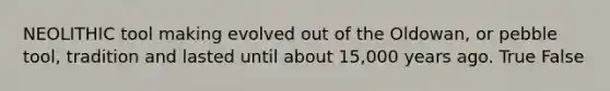 NEOLITHIC tool making evolved out of the Oldowan, or pebble tool, tradition and lasted until about 15,000 years ago. True False