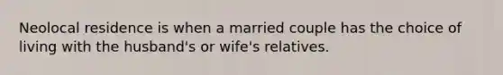 Neolocal residence is when a married couple has the choice of living with the husband's or wife's relatives.