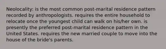 Neolocality: is the most common post-marital residence pattern recorded by anthropologists. requires the entire household to relocate once the youngest child can walk on his/her own. is presently the preferred post-marital residence pattern in the United States. requires the new married couple to move into the house of the bride's parents.