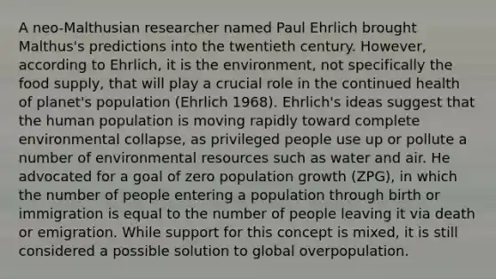 A neo-Malthusian researcher named Paul Ehrlich brought Malthus's predictions into the twentieth century. However, according to Ehrlich, it is the environment, not specifically the food supply, that will play a crucial role in the continued health of planet's population (Ehrlich 1968). Ehrlich's ideas suggest that the human population is moving rapidly toward complete environmental collapse, as privileged people use up or pollute a number of environmental resources such as water and air. He advocated for a goal of zero population growth (ZPG), in which the number of people entering a population through birth or immigration is equal to the number of people leaving it via death or emigration. While support for this concept is mixed, it is still considered a possible solution to global overpopulation.