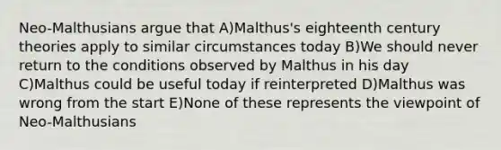 Neo-Malthusians argue that A)Malthus's eighteenth century theories apply to similar circumstances today B)We should never return to the conditions observed by Malthus in his day C)Malthus could be useful today if reinterpreted D)Malthus was wrong from the start E)None of these represents the viewpoint of Neo-Malthusians